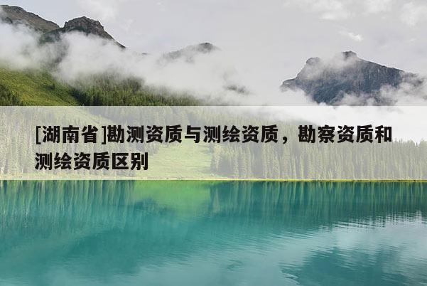[湖南省]勘測資質(zhì)與測繪資質(zhì)，勘察資質(zhì)和測繪資質(zhì)區(qū)別