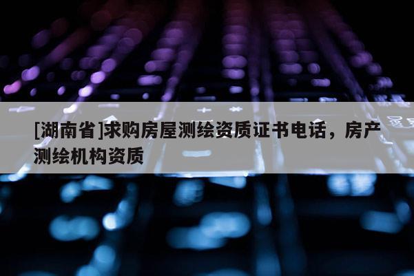 [湖南省]求購房屋測繪資質(zhì)證書電話，房產(chǎn)測繪機構(gòu)資質(zhì)