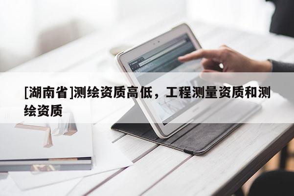 [湖南省]測繪資質(zhì)高低，工程測量資質(zhì)和測繪資質(zhì)