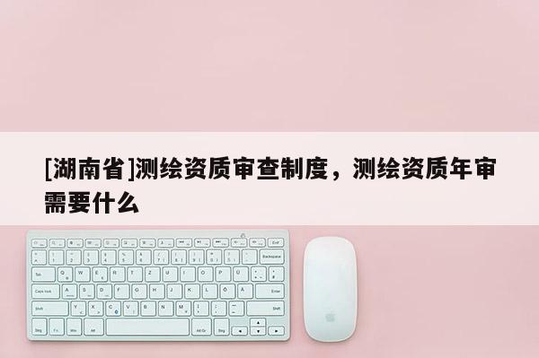 [湖南省]測繪資質審查制度，測繪資質年審需要什么