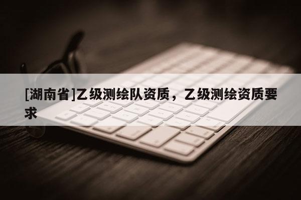 [湖南省]乙級測繪隊資質，乙級測繪資質要求