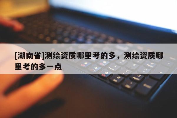 [湖南省]測繪資質哪里考的多，測繪資質哪里考的多一點