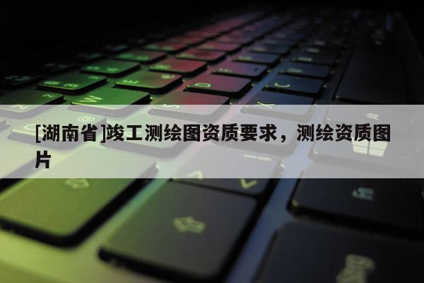 [湖南省]竣工測繪圖資質要求，測繪資質圖片