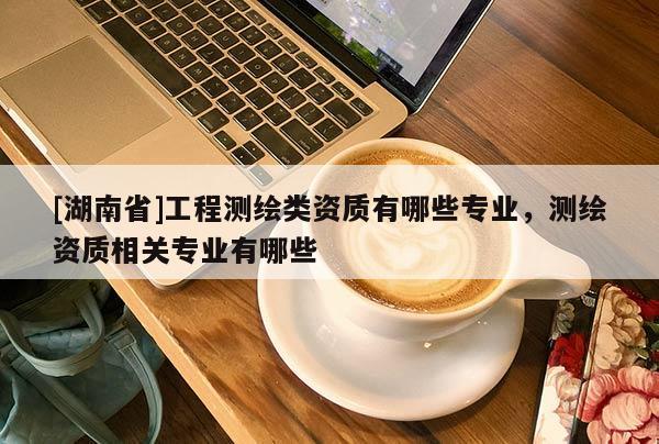 [湖南省]工程測繪類資質有哪些專業，測繪資質相關專業有哪些