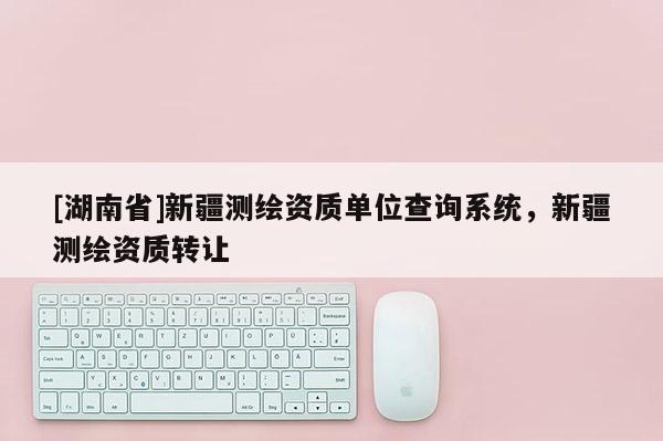 [湖南省]新疆測繪資質單位查詢系統(tǒng)，新疆測繪資質轉讓