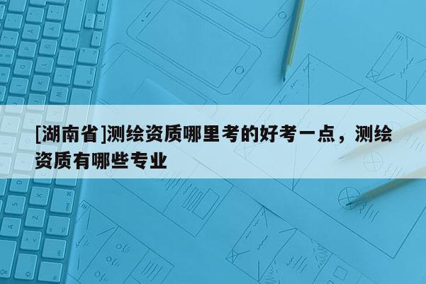 [湖南省]測繪資質哪里考的好考一點，測繪資質有哪些專業
