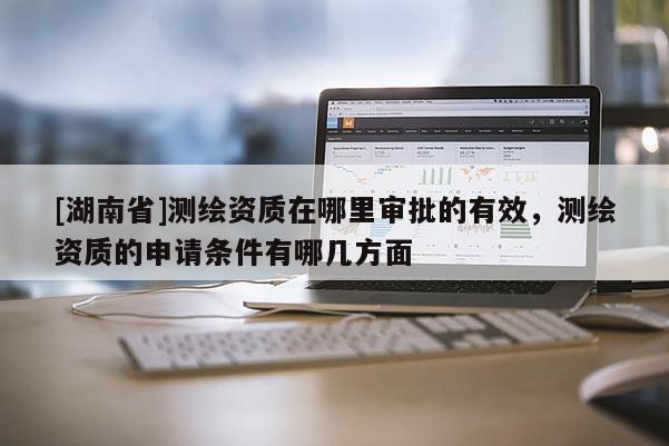 [湖南省]測繪資質在哪里審批的有效，測繪資質的申請條件有哪幾方面