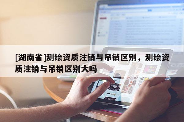 [湖南省]測繪資質(zhì)注銷與吊銷區(qū)別，測繪資質(zhì)注銷與吊銷區(qū)別大嗎