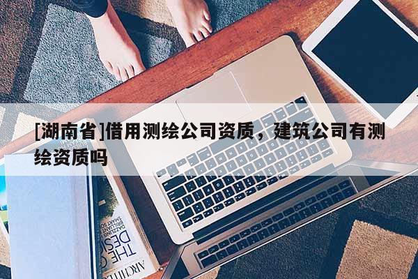[湖南省]借用測繪公司資質，建筑公司有測繪資質嗎