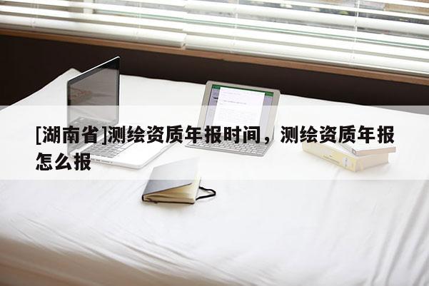 [湖南省]測繪資質年報時間，測繪資質年報怎么報