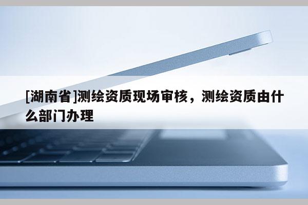 [湖南省]測繪資質現場審核，測繪資質由什么部門辦理