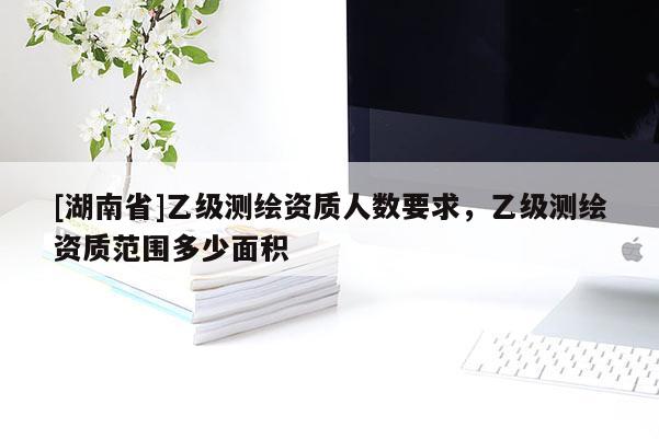 [湖南省]乙級測繪資質人數要求，乙級測繪資質范圍多少面積