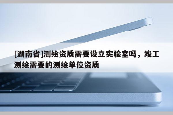 [湖南省]測繪資質需要設立實驗室嗎，竣工測繪需要的測繪單位資質