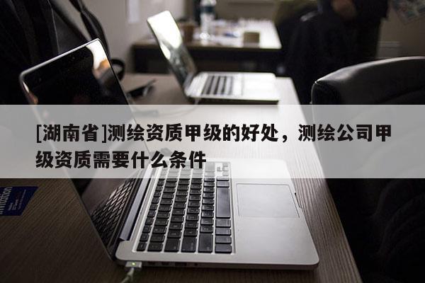 [湖南省]測繪資質甲級的好處，測繪公司甲級資質需要什么條件