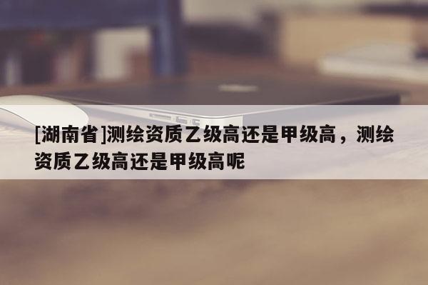 [湖南省]測繪資質乙級高還是甲級高，測繪資質乙級高還是甲級高呢