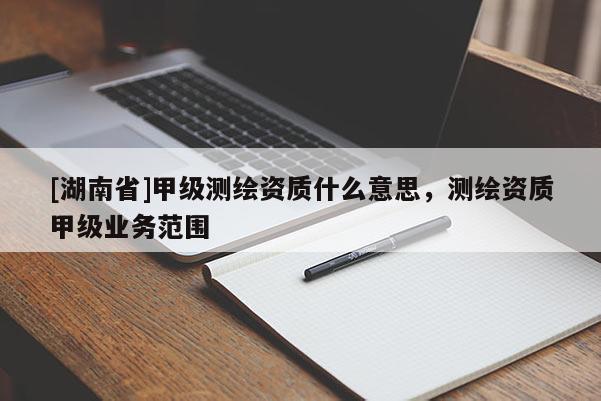 [湖南省]甲級測繪資質什么意思，測繪資質甲級業務范圍