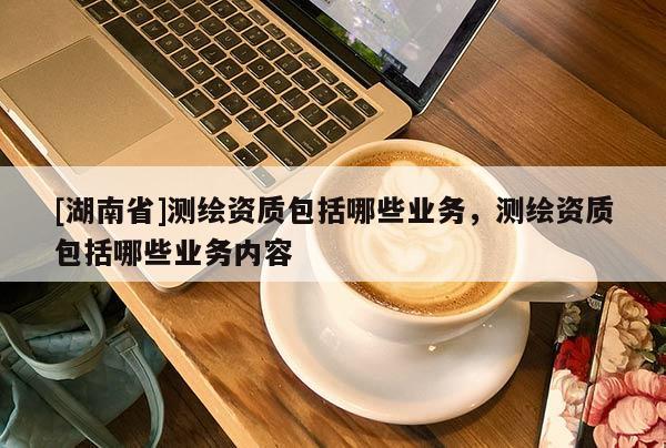 [湖南省]測繪資質包括哪些業(yè)務，測繪資質包括哪些業(yè)務內(nèi)容