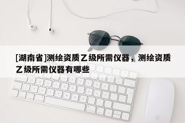 [湖南省]測(cè)繪資質(zhì)乙級(jí)所需儀器，測(cè)繪資質(zhì)乙級(jí)所需儀器有哪些