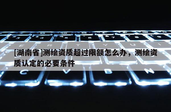 [湖南省]測繪資質(zhì)超過限額怎么辦，測繪資質(zhì)認(rèn)定的必要條件