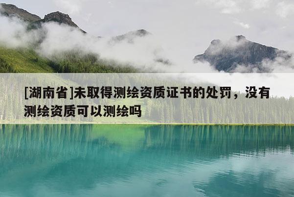 [湖南省]未取得測繪資質證書的處罰，沒有測繪資質可以測繪嗎
