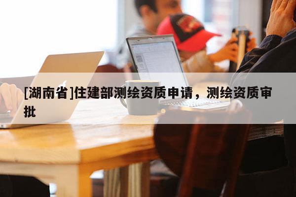 [湖南省]住建部測繪資質(zhì)申請，測繪資質(zhì)審批