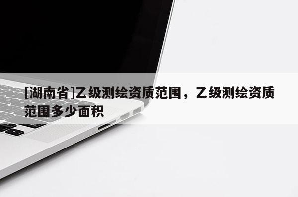 [湖南省]乙級測繪資質范圍，乙級測繪資質范圍多少面積