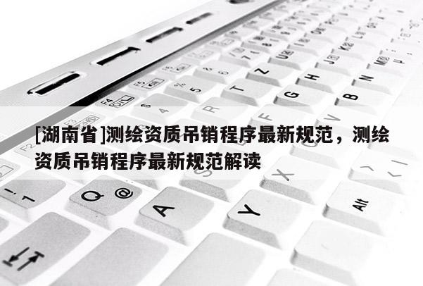 [湖南省]測繪資質(zhì)吊銷程序最新規(guī)范，測繪資質(zhì)吊銷程序最新規(guī)范解讀