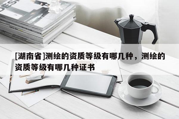 [湖南省]測(cè)繪的資質(zhì)等級(jí)有哪幾種，測(cè)繪的資質(zhì)等級(jí)有哪幾種證書(shū)