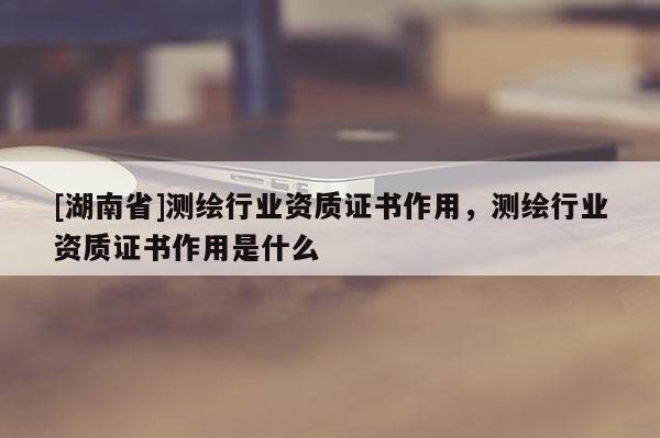 [湖南省]測繪行業資質證書作用，測繪行業資質證書作用是什么