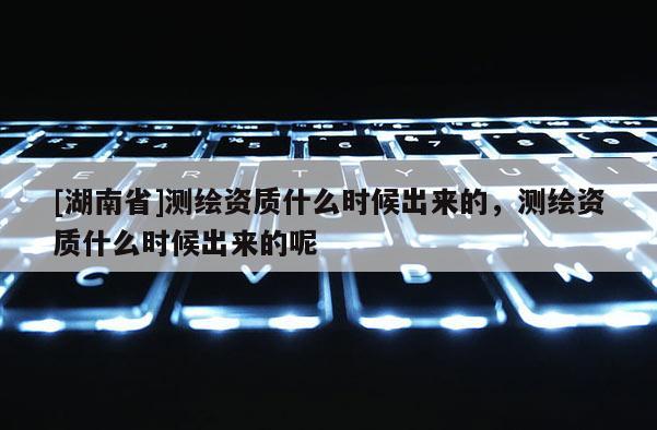 [湖南省]測繪資質什么時候出來的，測繪資質什么時候出來的呢