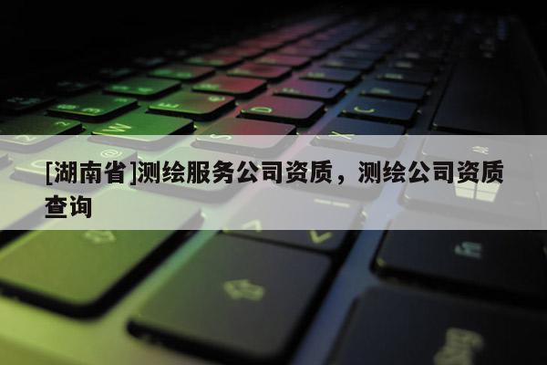 [湖南省]測繪服務公司資質，測繪公司資質查詢