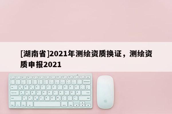 [湖南省]2021年測(cè)繪資質(zhì)換證，測(cè)繪資質(zhì)申報(bào)2021