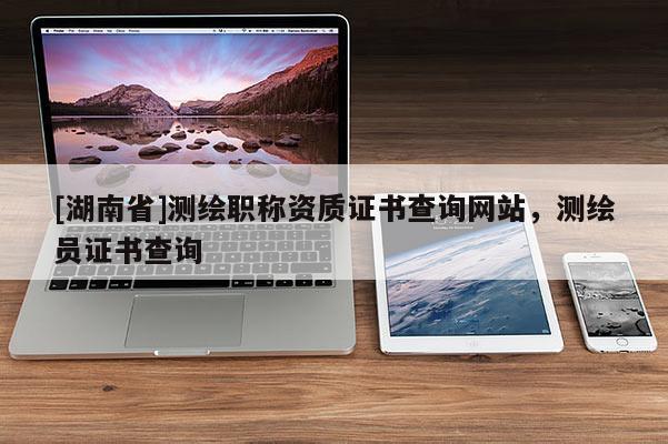 [湖南省]測繪職稱資質證書查詢網站，測繪員證書查詢
