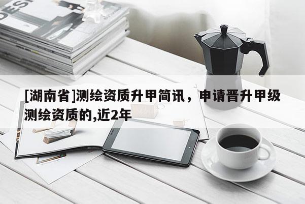 [湖南省]測繪資質升甲簡訊，申請晉升甲級測繪資質的,近2年