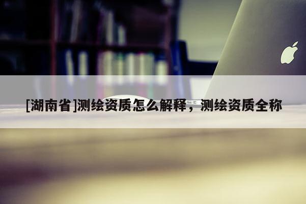 [湖南省]測繪資質(zhì)怎么解釋，測繪資質(zhì)全稱