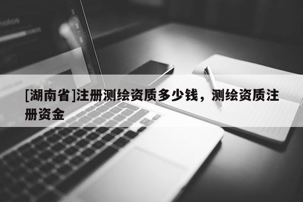 [湖南省]注冊測繪資質多少錢，測繪資質注冊資金