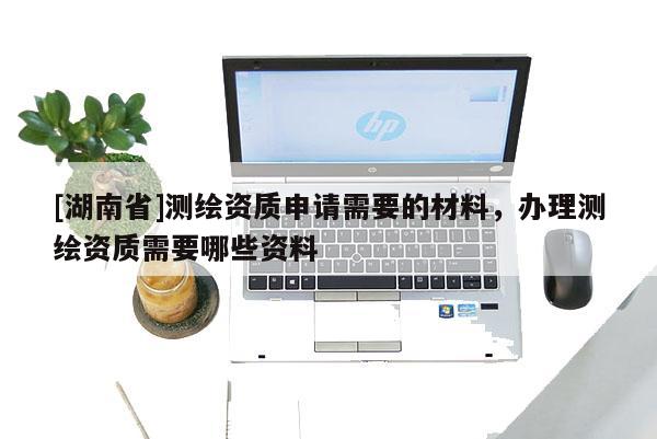 [湖南省]測繪資質申請需要的材料，辦理測繪資質需要哪些資料