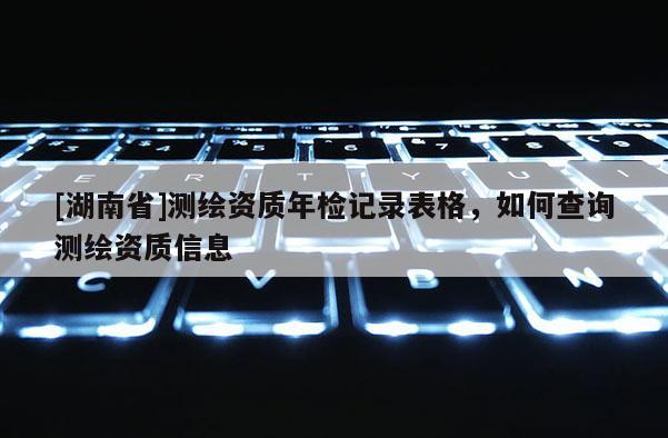 [湖南省]測繪資質年檢記錄表格，如何查詢測繪資質信息