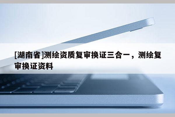 [湖南省]測繪資質復審換證三合一，測繪復審換證資料