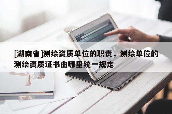 [湖南省]測繪資質單位的職責，測繪單位的測繪資質證書由哪里統一規定