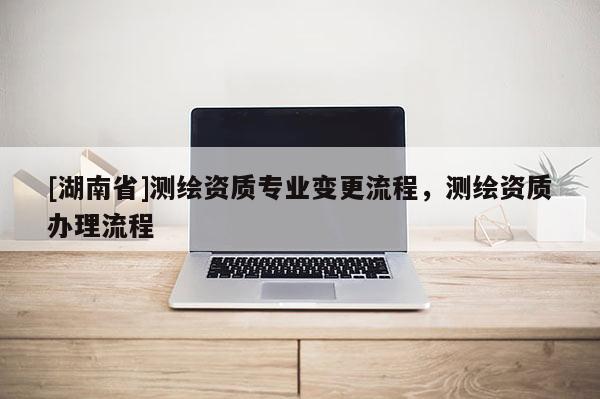 [湖南省]測(cè)繪資質(zhì)專業(yè)變更流程，測(cè)繪資質(zhì)辦理流程
