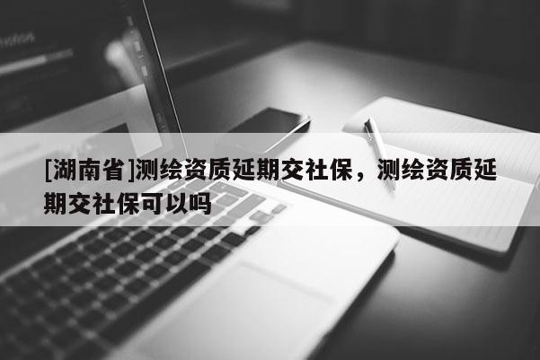[湖南省]測繪資質延期交社保，測繪資質延期交社保可以嗎