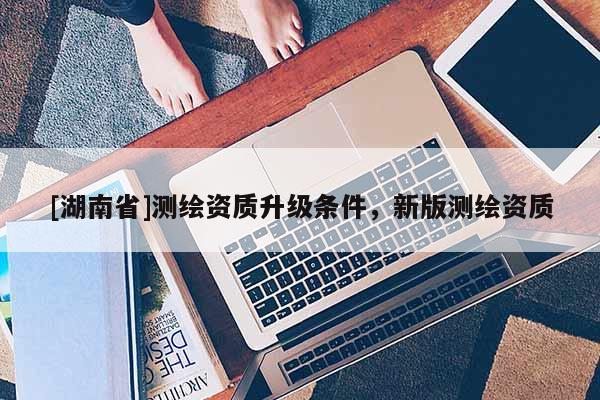 [湖南省]測繪資質升級條件，新版測繪資質