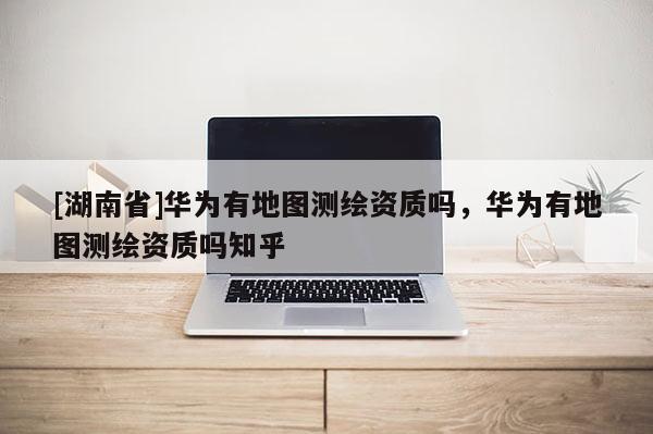 [湖南省]華為有地圖測繪資質嗎，華為有地圖測繪資質嗎知乎