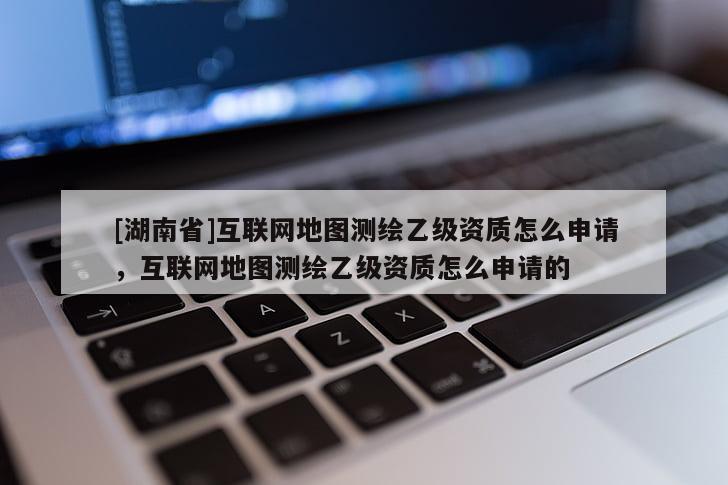 [湖南省]互聯網地圖測繪乙級資質怎么申請，互聯網地圖測繪乙級資質怎么申請的