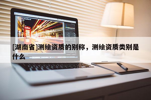 [湖南省]測繪資質的別稱，測繪資質類別是什么