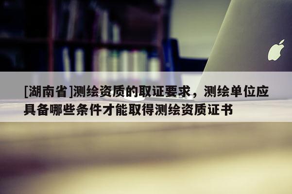 [湖南省]測繪資質的取證要求，測繪單位應具備哪些條件才能取得測繪資質證書