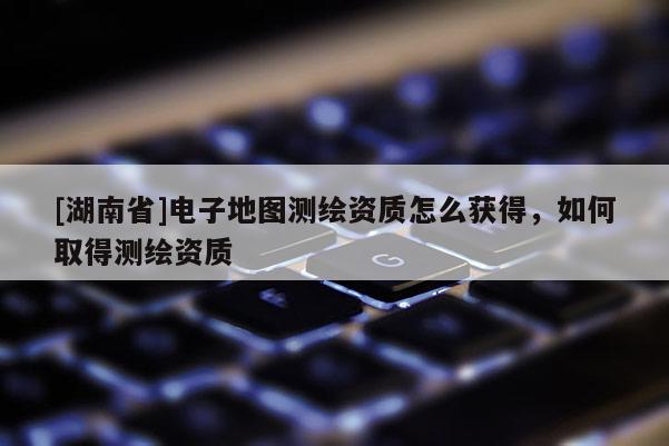 [湖南省]電子地圖測繪資質怎么獲得，如何取得測繪資質