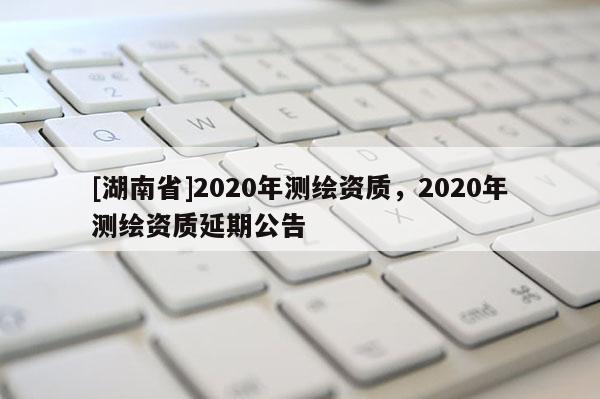 [湖南省]2020年測繪資質，2020年測繪資質延期公告