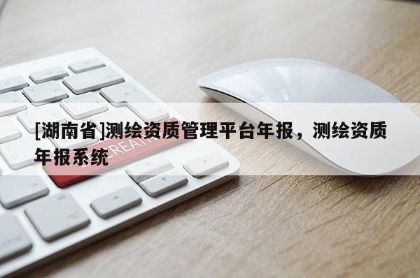 [湖南省]測繪資質管理平臺年報，測繪資質年報系統
